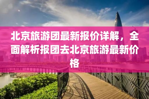 北京旅游团最新报价详解，全面解析报团去北京旅游最新价格