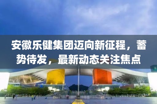安徽乐健集团迈向新征程，蓄势待发，最新动态关注焦点