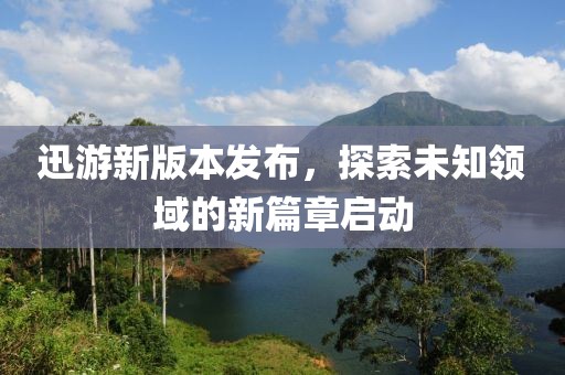 迅游新版本发布，探索未知领域的新篇章启动