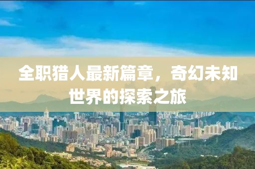 全职猎人最新篇章，奇幻未知世界的探索之旅