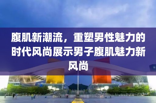 腹肌新潮流，重塑男性魅力的时代风尚展示男子腹肌魅力新风尚