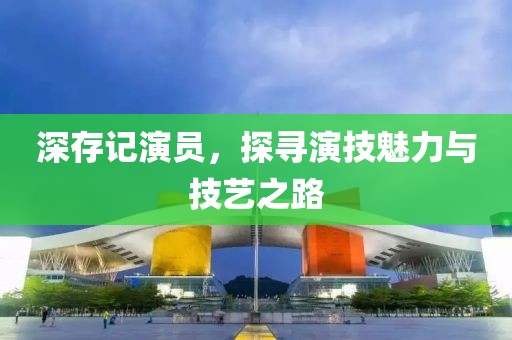 深存记演员，探寻演技魅力与技艺之路