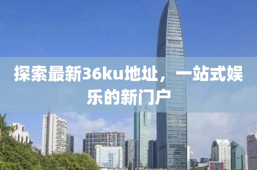 探索最新36ku地址，一站式娱乐的新门户