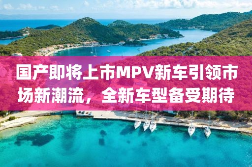 国产即将上市MPV新车引领市场新潮流，全新车型备受期待