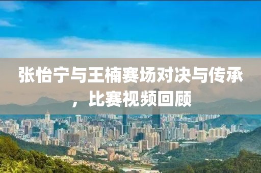 张怡宁与王楠赛场对决与传承，比赛视频回顾