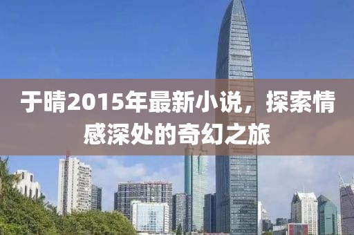 于晴2015年最新小说，探索情感深处的奇幻之旅