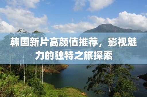 韩国新片高颜值推荐，影视魅力的独特之旅探索