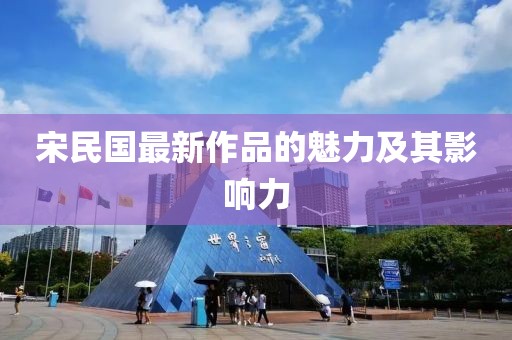 宋民国最新作品的魅力及其影响力