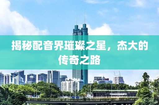 揭秘配音界璀璨之星，杰大的传奇之路