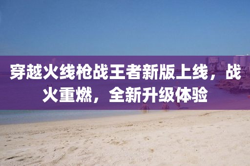 穿越火线枪战王者新版上线，战火重燃，全新升级体验