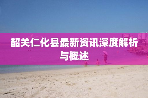 韶关仁化县最新资讯深度解析与概述
