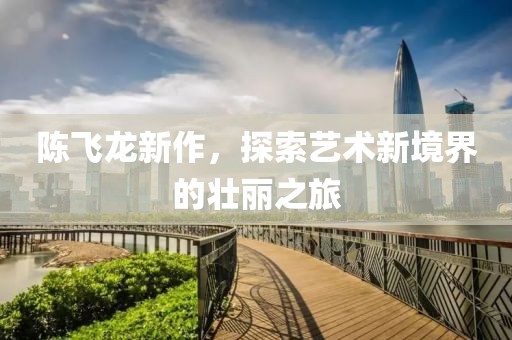 陈飞龙新作，探索艺术新境界的壮丽之旅
