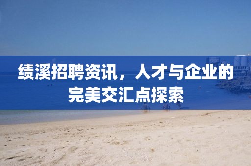 绩溪招聘资讯，人才与企业的完美交汇点探索