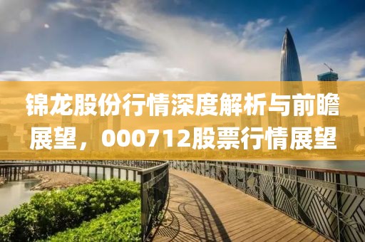 锦龙股份行情深度解析与前瞻展望，000712股票行情展望