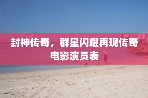 封神传奇，群星闪耀再现传奇电影演员表