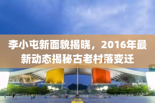 李小屯新面貌揭晓，2016年最新动态揭秘古老村落变迁