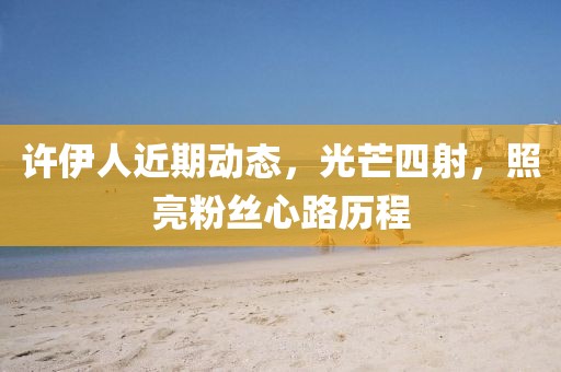 许伊人近期动态，光芒四射，照亮粉丝心路历程