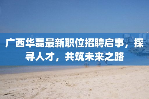 广西华磊最新职位招聘启事，探寻人才，共筑未来之路
