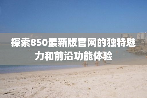 探索850最新版官网的独特魅力和前沿功能体验