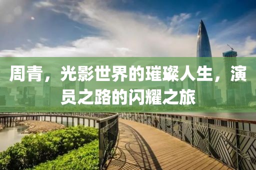 周青，光影世界的璀璨人生，演员之路的闪耀之旅