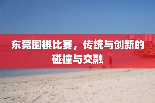 东莞围棋比赛，传统与创新的碰撞与交融