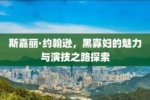 斯嘉丽·约翰逊，黑寡妇的魅力与演技之路探索
