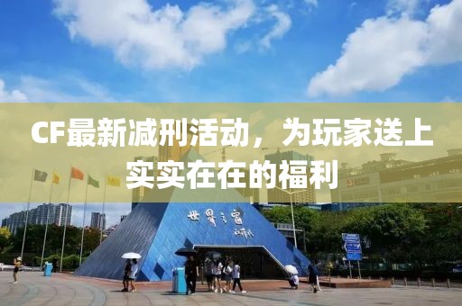CF最新减刑活动，为玩家送上实实在在的福利