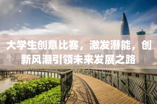 大学生创意比赛，激发潜能，创新风潮引领未来发展之路
