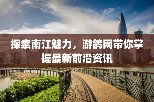 探索南江魅力，游鸽网带你掌握最新前沿资讯
