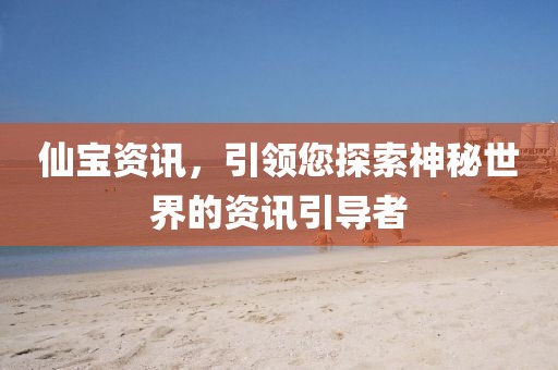 仙宝资讯，引领您探索神秘世界的资讯引导者