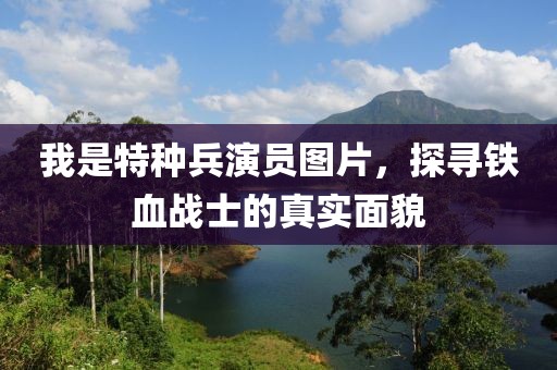 我是特种兵演员图片，探寻铁血战士的真实面貌