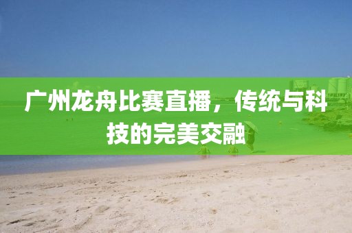 广州龙舟比赛直播，传统与科技的完美交融