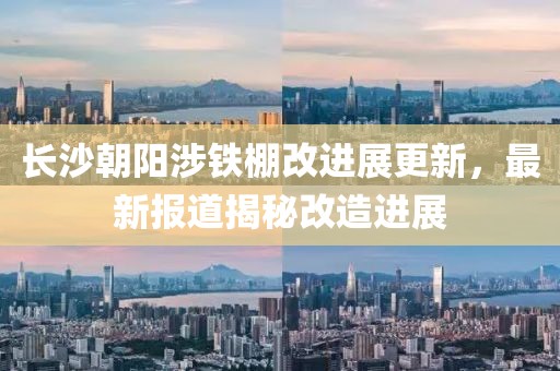 长沙朝阳涉铁棚改进展更新，最新报道揭秘改造进展