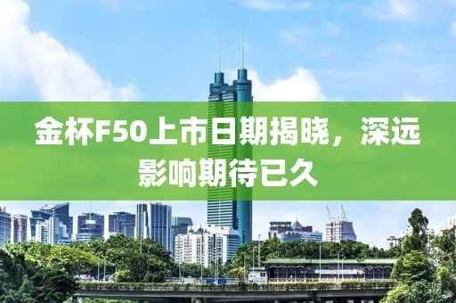 金杯F50上市日期揭晓，深远影响期待已久