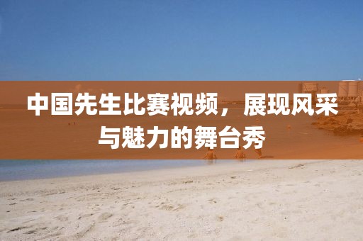 中国先生比赛视频，展现风采与魅力的舞台秀