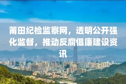 莆田纪检监察网，透明公开强化监督，推动反腐倡廉建设资讯