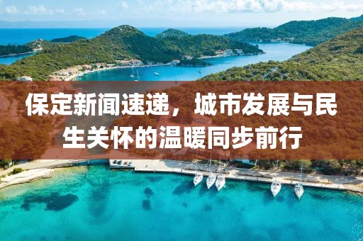 保定新闻速递，城市发展与民生关怀的温暖同步前行