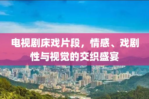 电视剧床戏片段，情感、戏剧性与视觉的交织盛宴