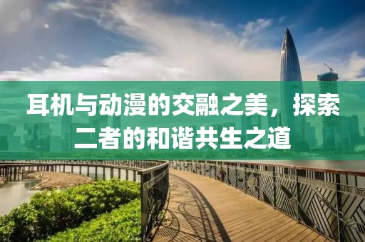 耳机与动漫的交融之美，探索二者的和谐共生之道