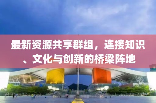 最新资源共享群组，连接知识、文化与创新的桥梁阵地