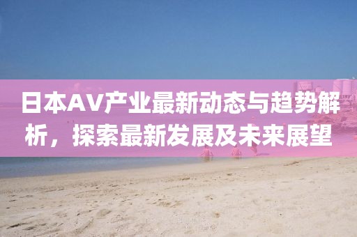 日本AV产业最新动态与趋势解析，探索最新发展及未来展望