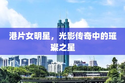 港片女明星，光影传奇中的璀璨之星