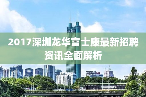 2017深圳龙华富士康最新招聘资讯全面解析