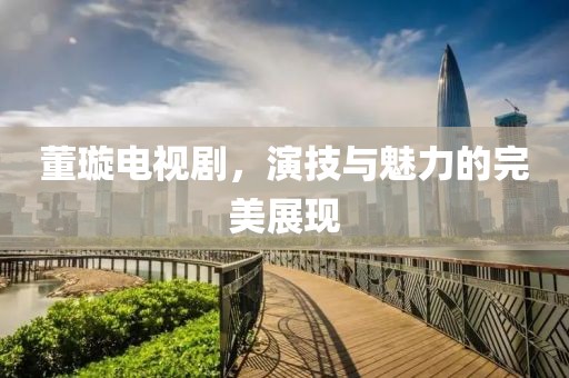 董璇电视剧，演技与魅力的完美展现