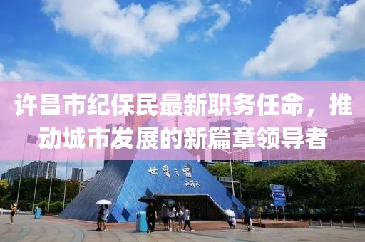许昌市纪保民最新职务任命，推动城市发展的新篇章领导者