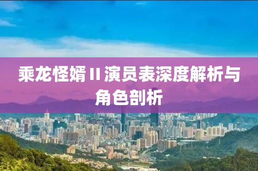 乘龙怪婿Ⅱ演员表深度解析与角色剖析