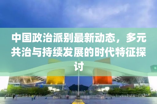 中国政治派别最新动态，多元共治与持续发展的时代特征探讨