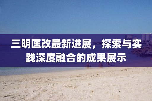 三明医改最新进展，探索与实践深度融合的成果展示