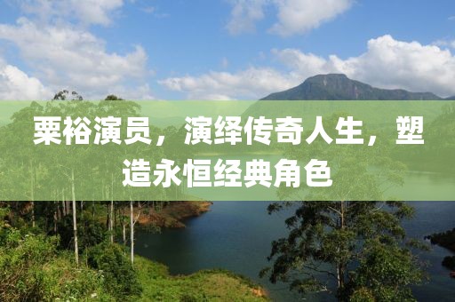 粟裕演员，演绎传奇人生，塑造永恒经典角色