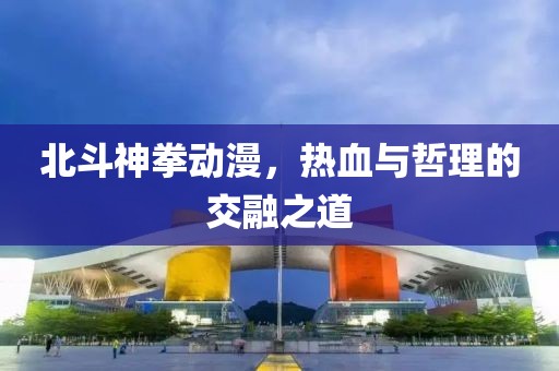 北斗神拳动漫，热血与哲理的交融之道